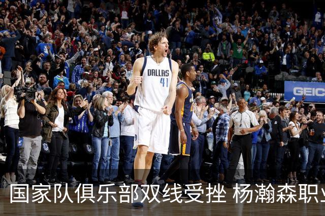 国家队俱乐部双线受挫 杨瀚森职业生涯进入至暗时刻？