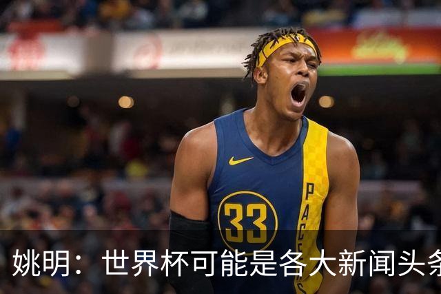 姚明：世界杯可能是各大新闻头条 但篮球在中国受欢迎程度可以比肩足球